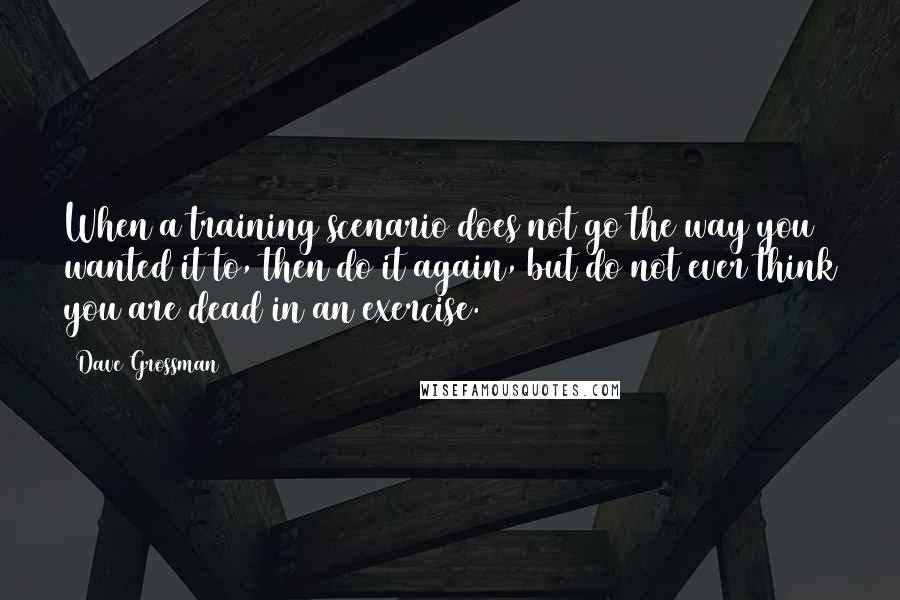 Dave Grossman Quotes: When a training scenario does not go the way you wanted it to, then do it again, but do not ever think you are dead in an exercise.