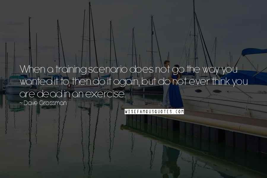 Dave Grossman Quotes: When a training scenario does not go the way you wanted it to, then do it again, but do not ever think you are dead in an exercise.