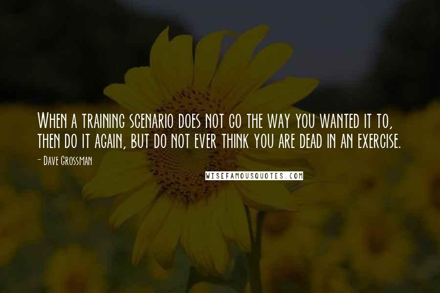 Dave Grossman Quotes: When a training scenario does not go the way you wanted it to, then do it again, but do not ever think you are dead in an exercise.