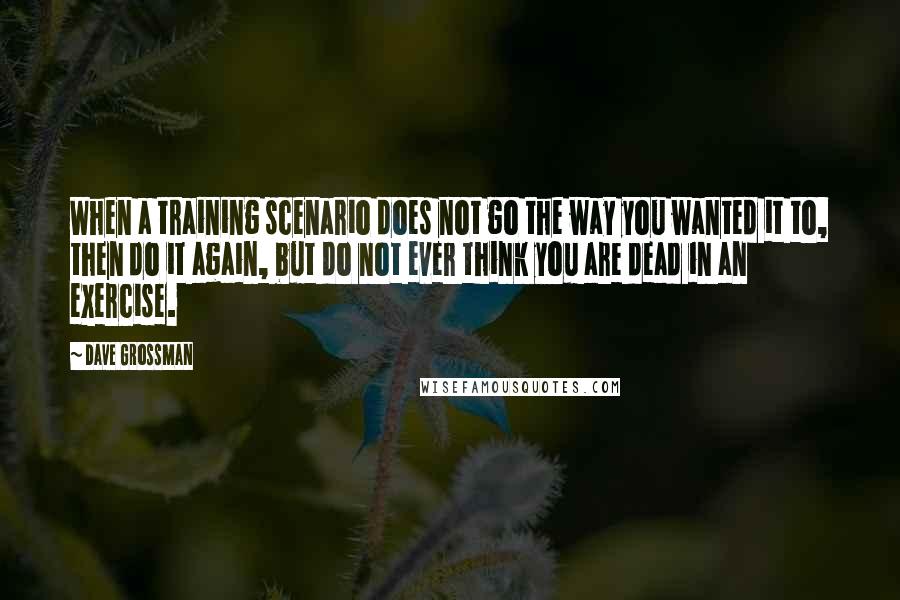 Dave Grossman Quotes: When a training scenario does not go the way you wanted it to, then do it again, but do not ever think you are dead in an exercise.