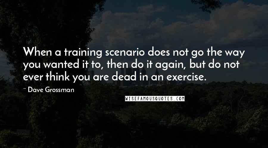 Dave Grossman Quotes: When a training scenario does not go the way you wanted it to, then do it again, but do not ever think you are dead in an exercise.