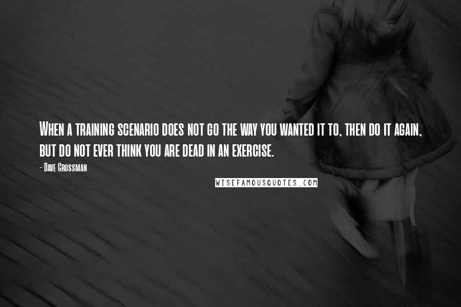 Dave Grossman Quotes: When a training scenario does not go the way you wanted it to, then do it again, but do not ever think you are dead in an exercise.