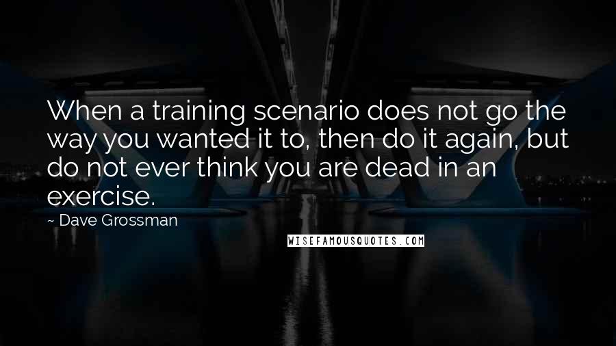 Dave Grossman Quotes: When a training scenario does not go the way you wanted it to, then do it again, but do not ever think you are dead in an exercise.