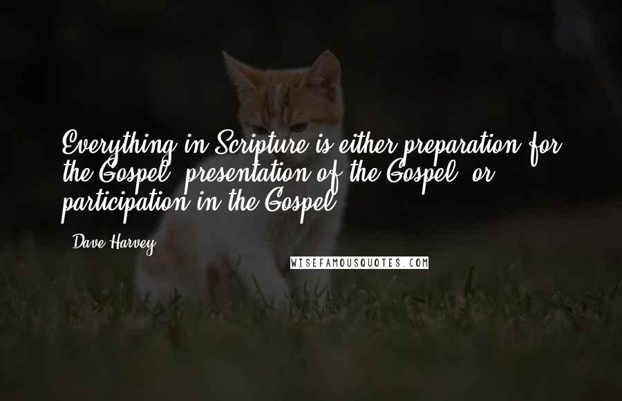 Dave Harvey Quotes: Everything in Scripture is either preparation for the Gospel, presentation of the Gospel, or participation in the Gospel.