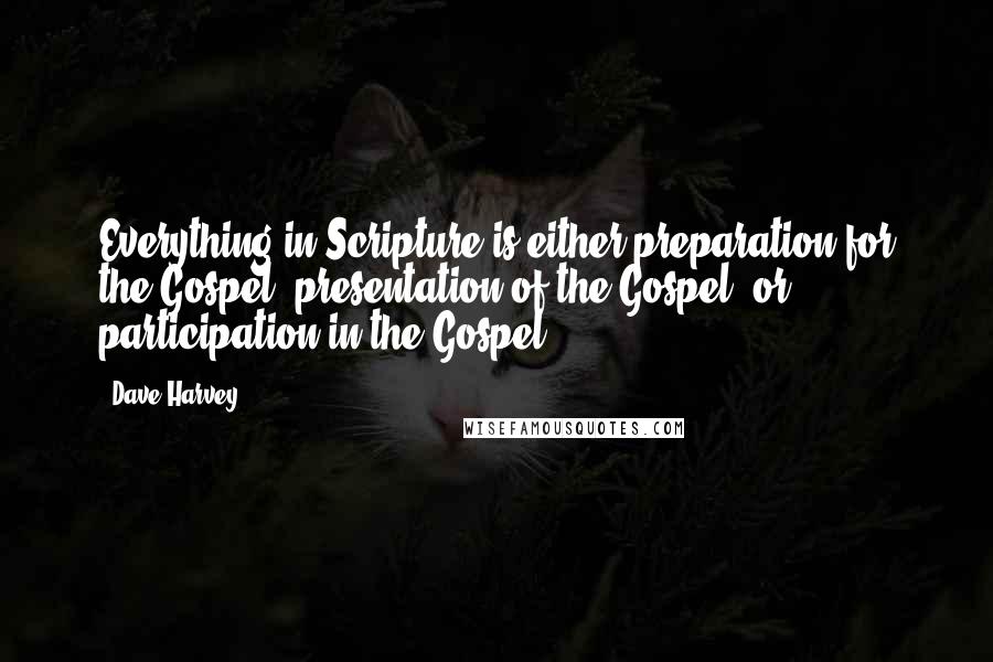 Dave Harvey Quotes: Everything in Scripture is either preparation for the Gospel, presentation of the Gospel, or participation in the Gospel.