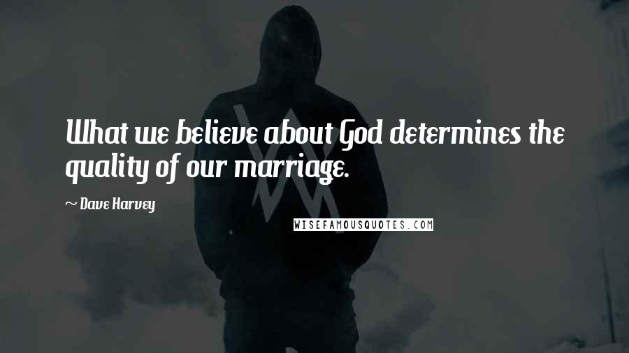 Dave Harvey Quotes: What we believe about God determines the quality of our marriage.