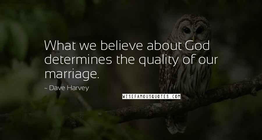 Dave Harvey Quotes: What we believe about God determines the quality of our marriage.