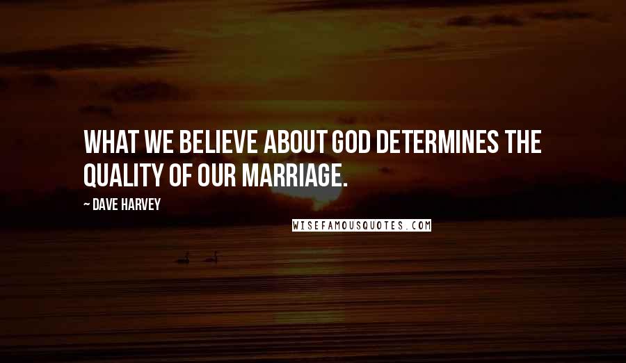 Dave Harvey Quotes: What we believe about God determines the quality of our marriage.