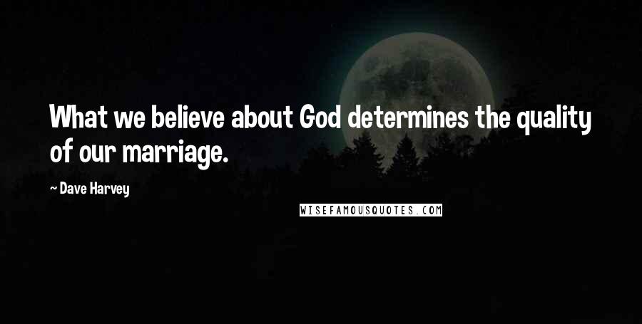 Dave Harvey Quotes: What we believe about God determines the quality of our marriage.