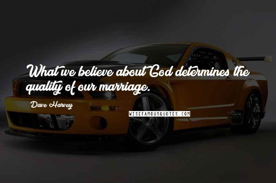 Dave Harvey Quotes: What we believe about God determines the quality of our marriage.