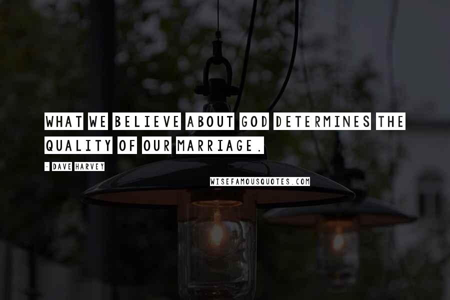 Dave Harvey Quotes: What we believe about God determines the quality of our marriage.