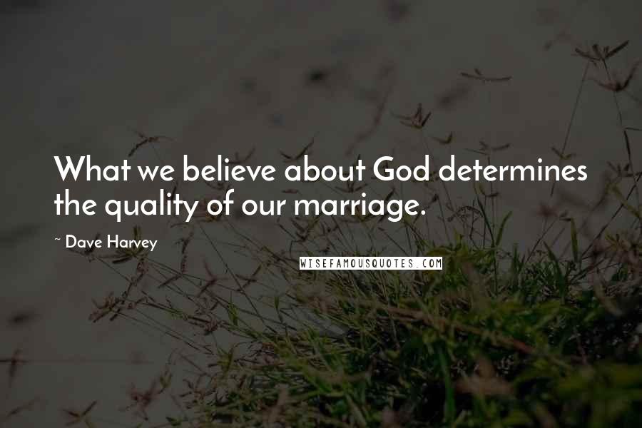 Dave Harvey Quotes: What we believe about God determines the quality of our marriage.