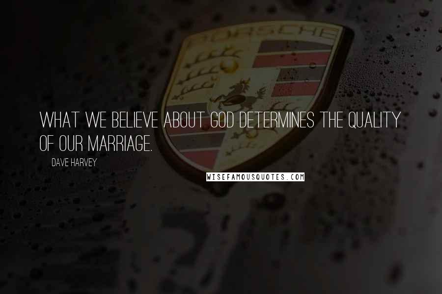 Dave Harvey Quotes: What we believe about God determines the quality of our marriage.