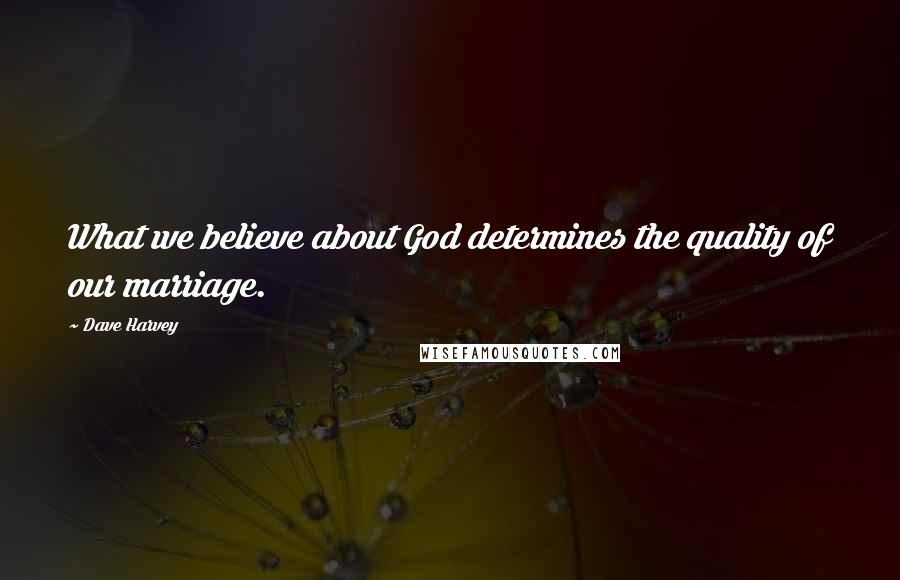 Dave Harvey Quotes: What we believe about God determines the quality of our marriage.