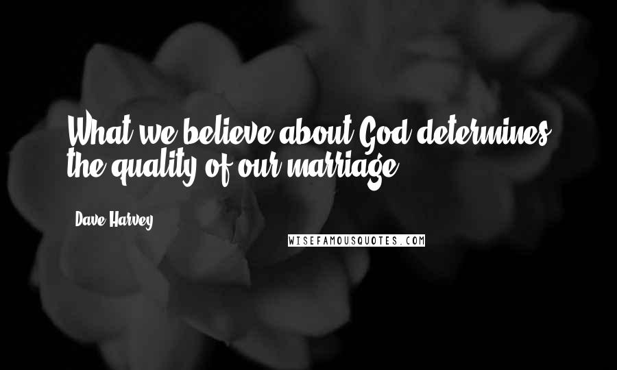 Dave Harvey Quotes: What we believe about God determines the quality of our marriage.