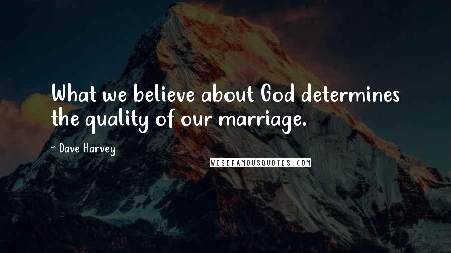 Dave Harvey Quotes: What we believe about God determines the quality of our marriage.