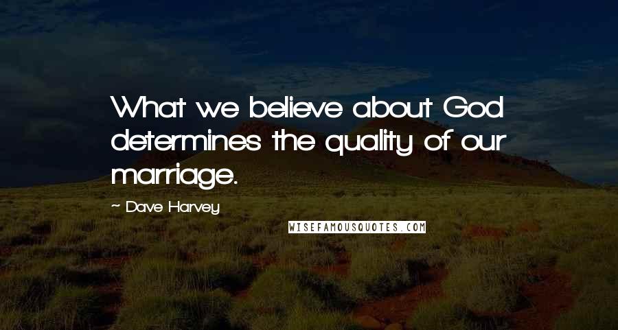 Dave Harvey Quotes: What we believe about God determines the quality of our marriage.