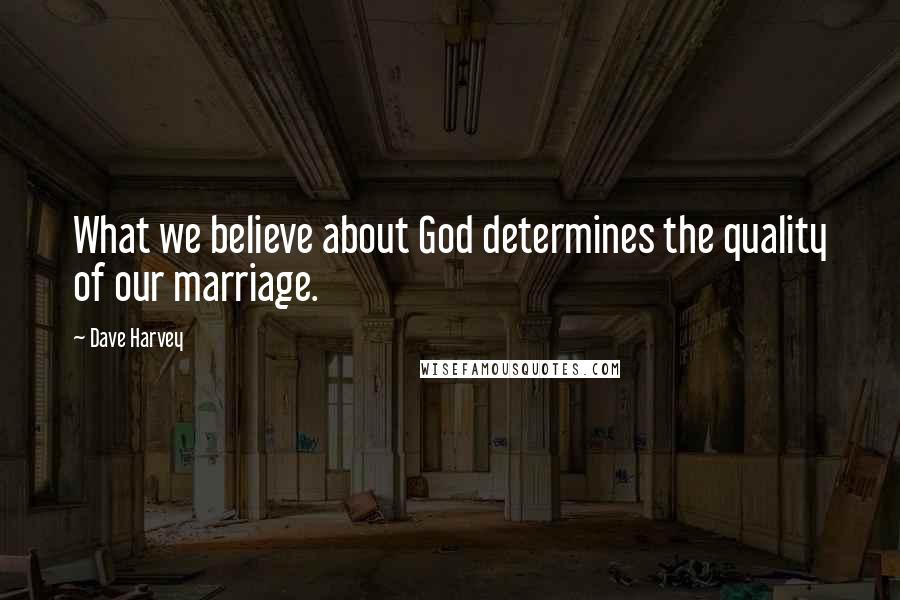 Dave Harvey Quotes: What we believe about God determines the quality of our marriage.