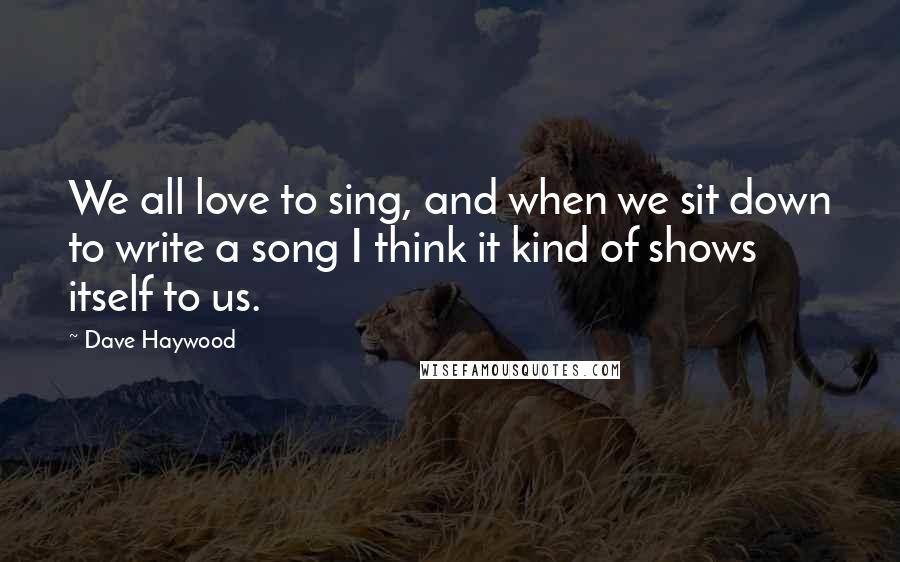 Dave Haywood Quotes: We all love to sing, and when we sit down to write a song I think it kind of shows itself to us.
