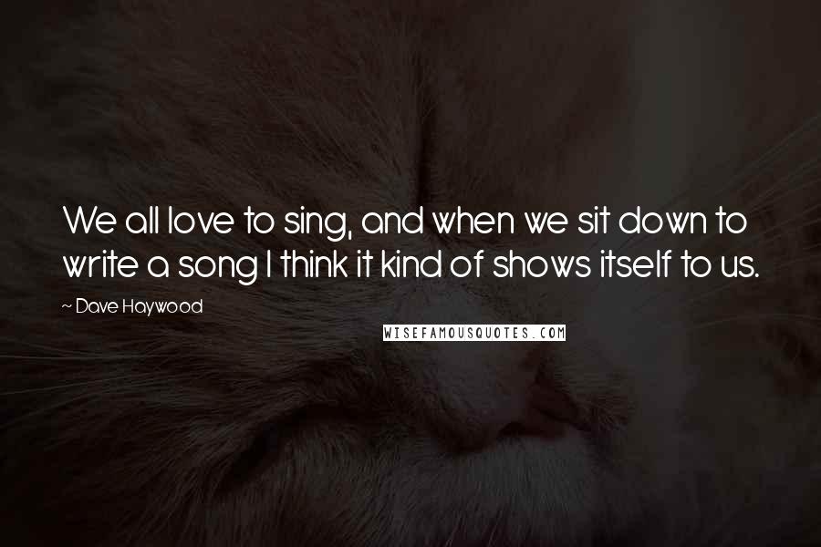 Dave Haywood Quotes: We all love to sing, and when we sit down to write a song I think it kind of shows itself to us.