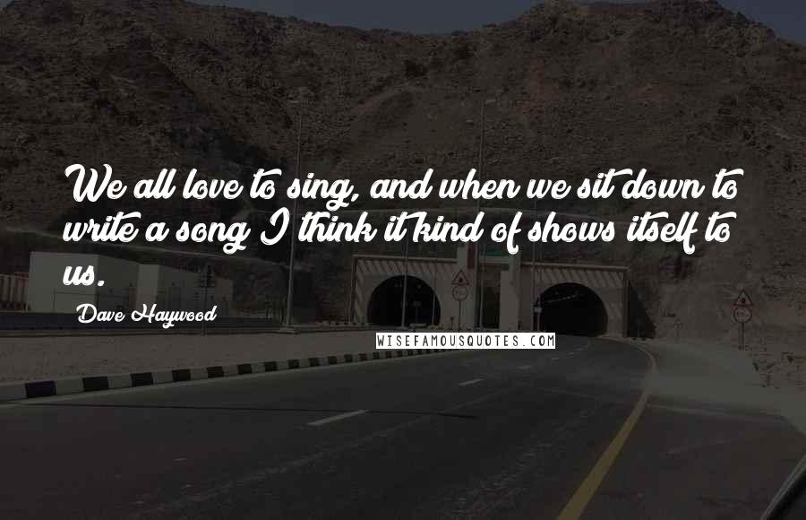 Dave Haywood Quotes: We all love to sing, and when we sit down to write a song I think it kind of shows itself to us.