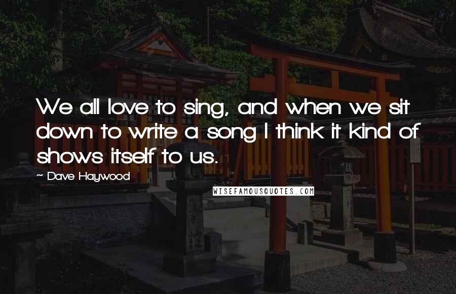 Dave Haywood Quotes: We all love to sing, and when we sit down to write a song I think it kind of shows itself to us.