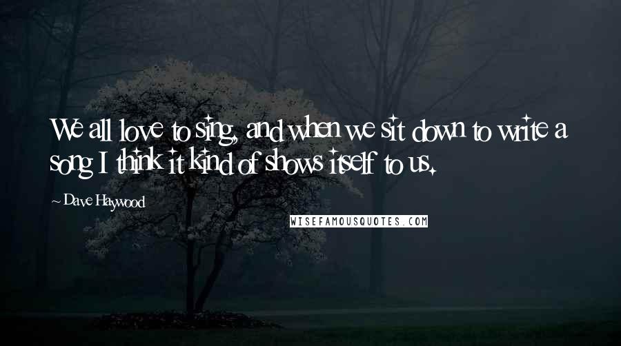 Dave Haywood Quotes: We all love to sing, and when we sit down to write a song I think it kind of shows itself to us.