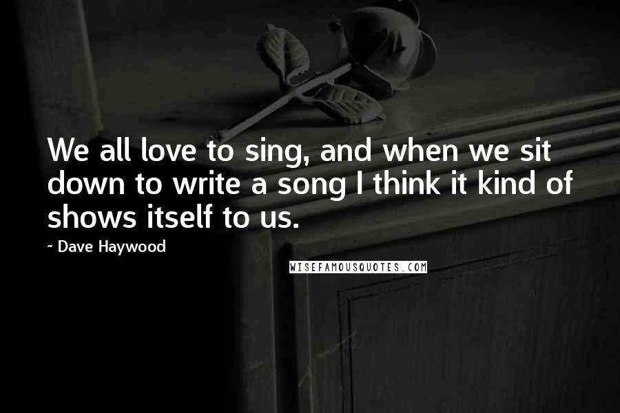 Dave Haywood Quotes: We all love to sing, and when we sit down to write a song I think it kind of shows itself to us.