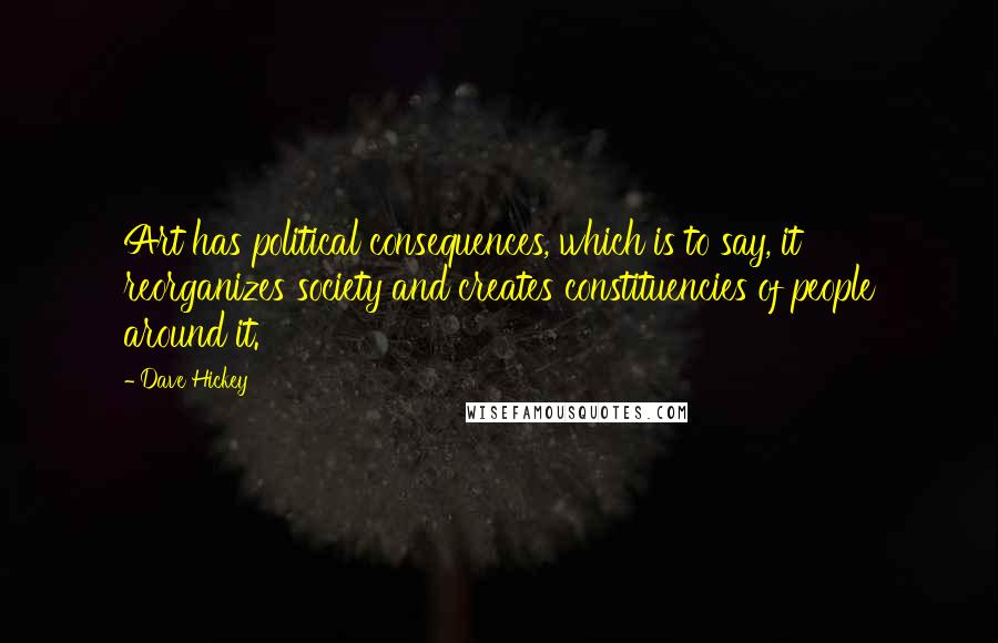 Dave Hickey Quotes: Art has political consequences, which is to say, it reorganizes society and creates constituencies of people around it.