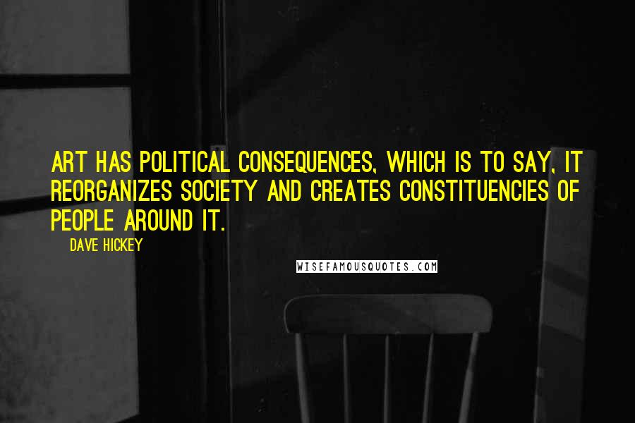 Dave Hickey Quotes: Art has political consequences, which is to say, it reorganizes society and creates constituencies of people around it.