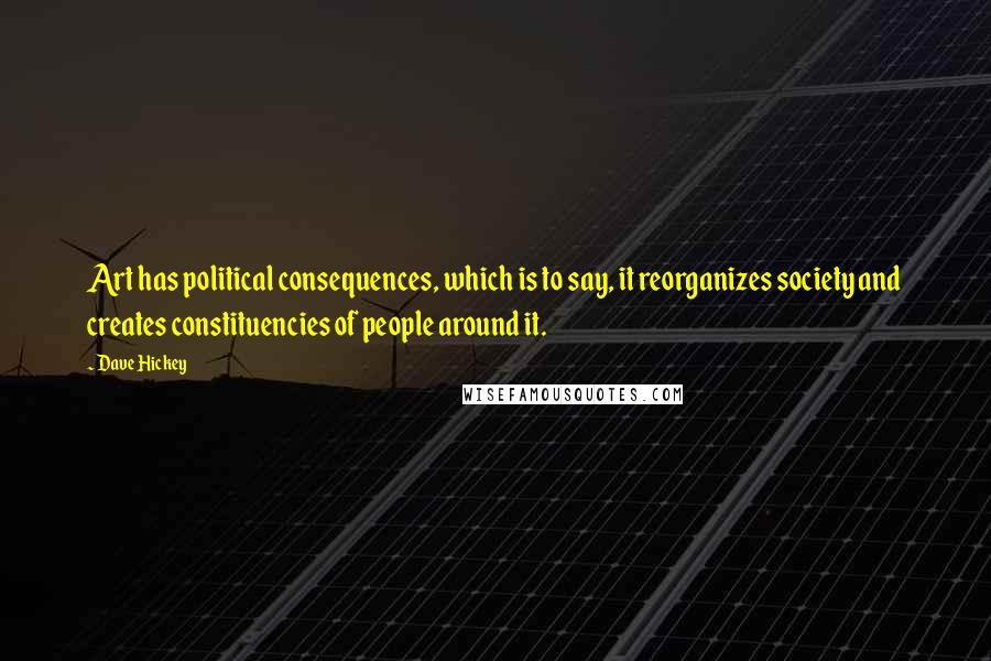 Dave Hickey Quotes: Art has political consequences, which is to say, it reorganizes society and creates constituencies of people around it.