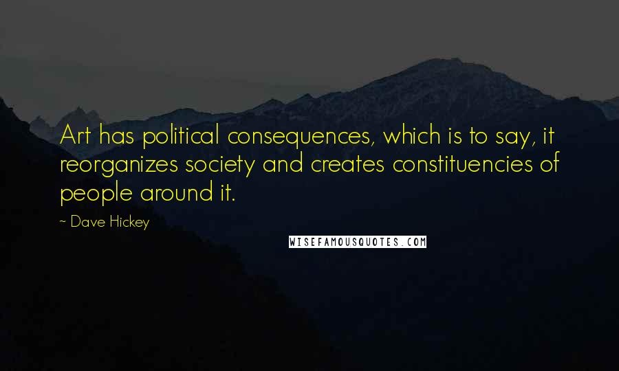 Dave Hickey Quotes: Art has political consequences, which is to say, it reorganizes society and creates constituencies of people around it.