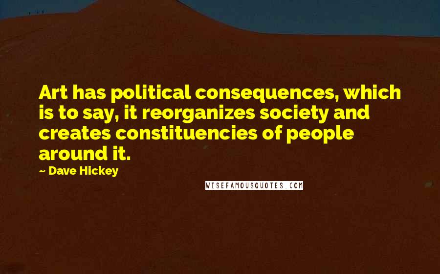Dave Hickey Quotes: Art has political consequences, which is to say, it reorganizes society and creates constituencies of people around it.