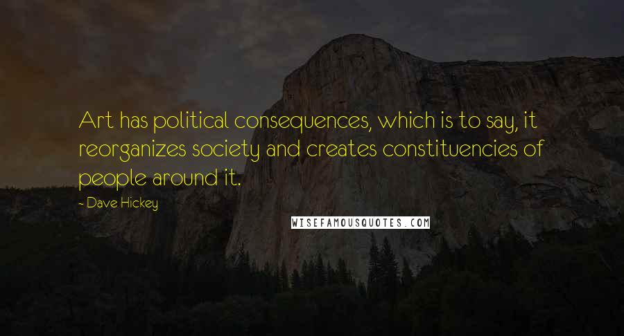 Dave Hickey Quotes: Art has political consequences, which is to say, it reorganizes society and creates constituencies of people around it.