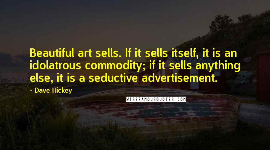 Dave Hickey Quotes: Beautiful art sells. If it sells itself, it is an idolatrous commodity; if it sells anything else, it is a seductive advertisement.