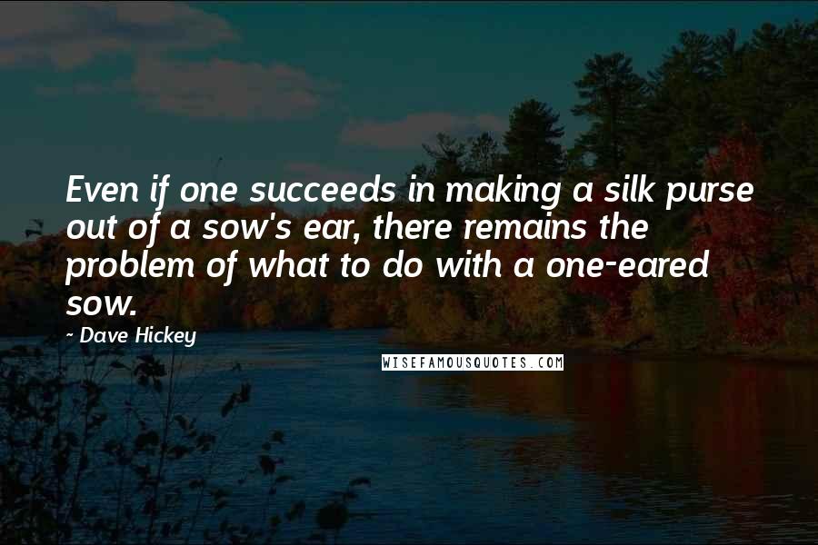 Dave Hickey Quotes: Even if one succeeds in making a silk purse out of a sow's ear, there remains the problem of what to do with a one-eared sow.