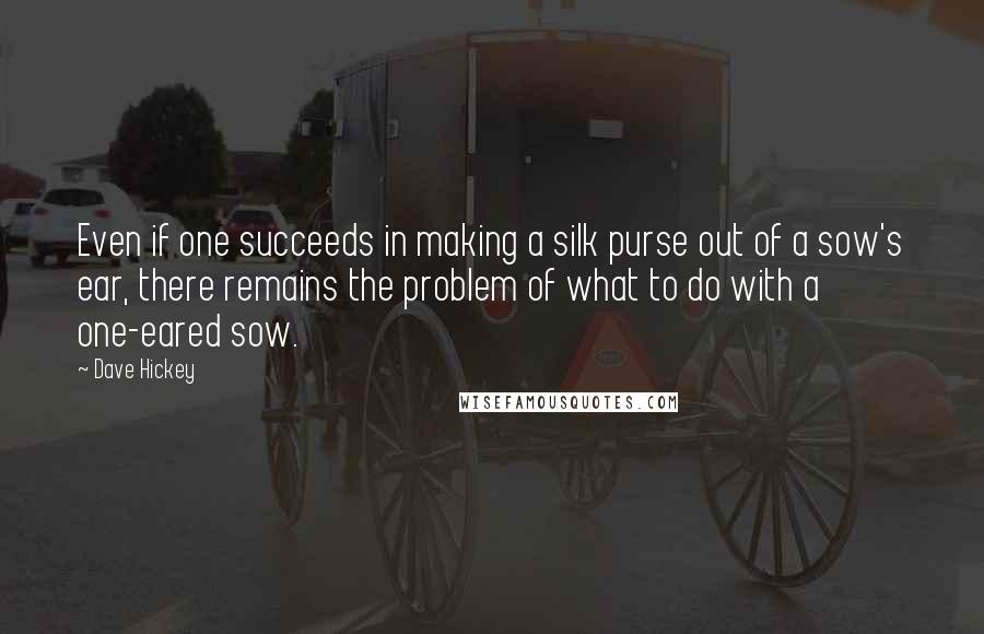 Dave Hickey Quotes: Even if one succeeds in making a silk purse out of a sow's ear, there remains the problem of what to do with a one-eared sow.