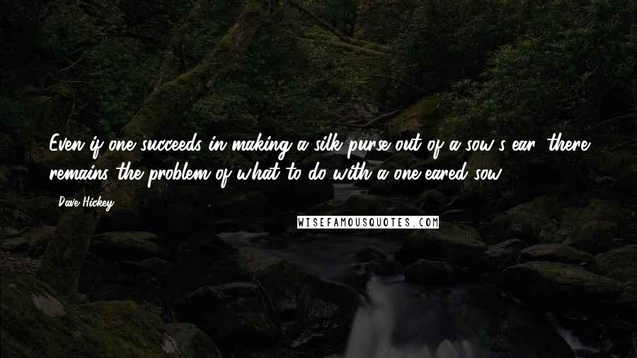 Dave Hickey Quotes: Even if one succeeds in making a silk purse out of a sow's ear, there remains the problem of what to do with a one-eared sow.