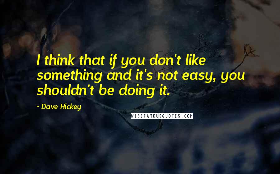 Dave Hickey Quotes: I think that if you don't like something and it's not easy, you shouldn't be doing it.