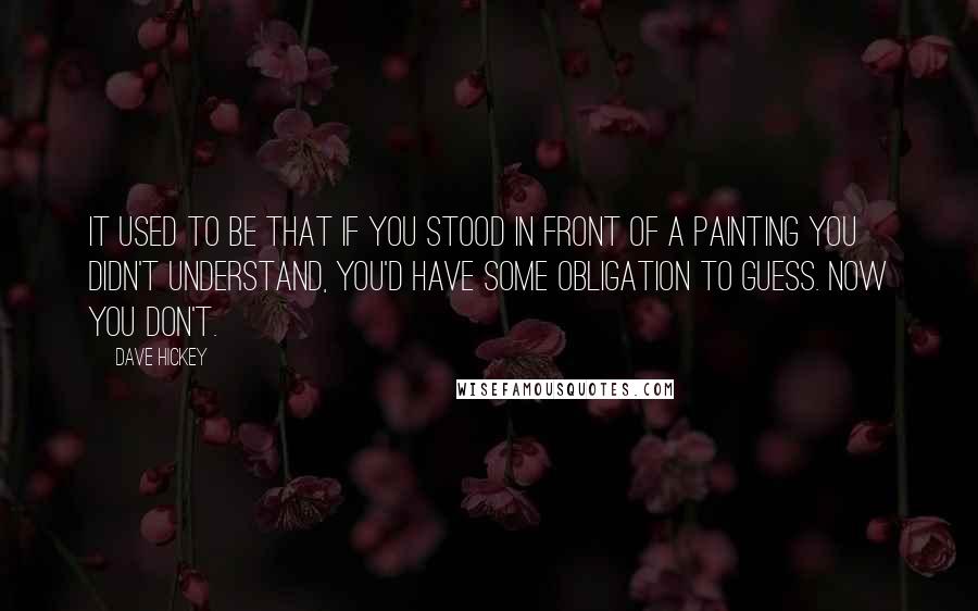 Dave Hickey Quotes: It used to be that if you stood in front of a painting you didn't understand, you'd have some obligation to guess. Now you don't.
