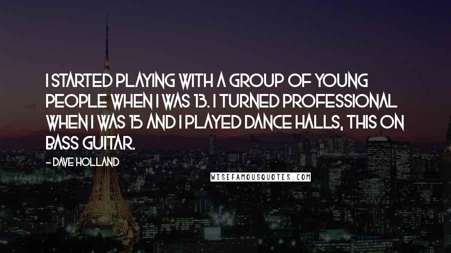 Dave Holland Quotes: I started playing with a group of young people when I was 13. I turned professional when I was 15 and I played dance halls, this on bass guitar.