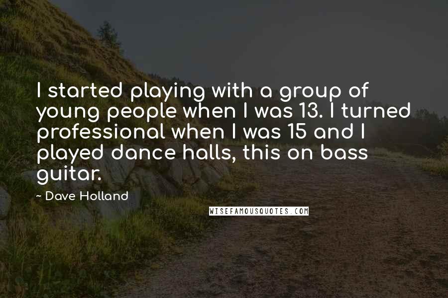 Dave Holland Quotes: I started playing with a group of young people when I was 13. I turned professional when I was 15 and I played dance halls, this on bass guitar.