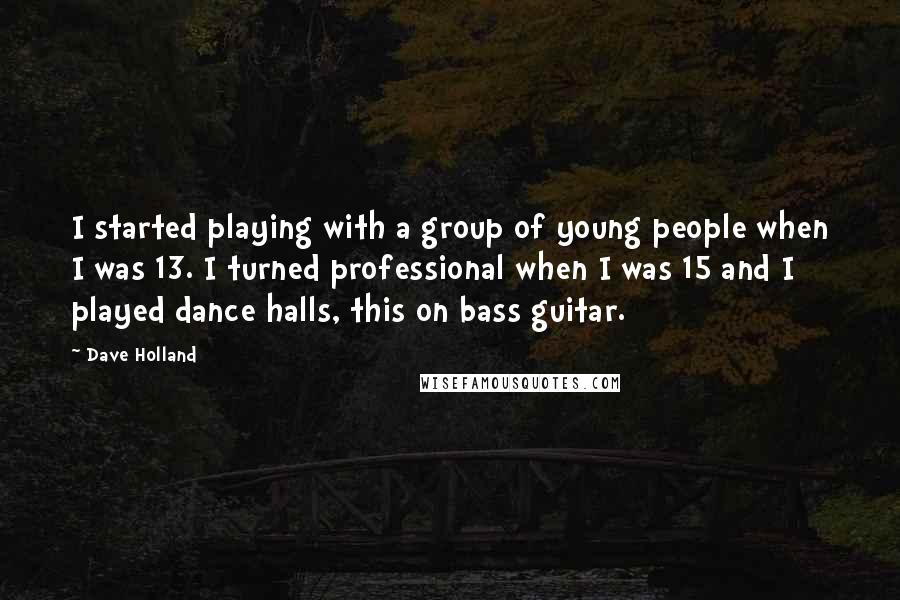 Dave Holland Quotes: I started playing with a group of young people when I was 13. I turned professional when I was 15 and I played dance halls, this on bass guitar.