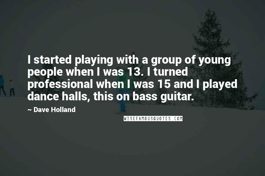 Dave Holland Quotes: I started playing with a group of young people when I was 13. I turned professional when I was 15 and I played dance halls, this on bass guitar.