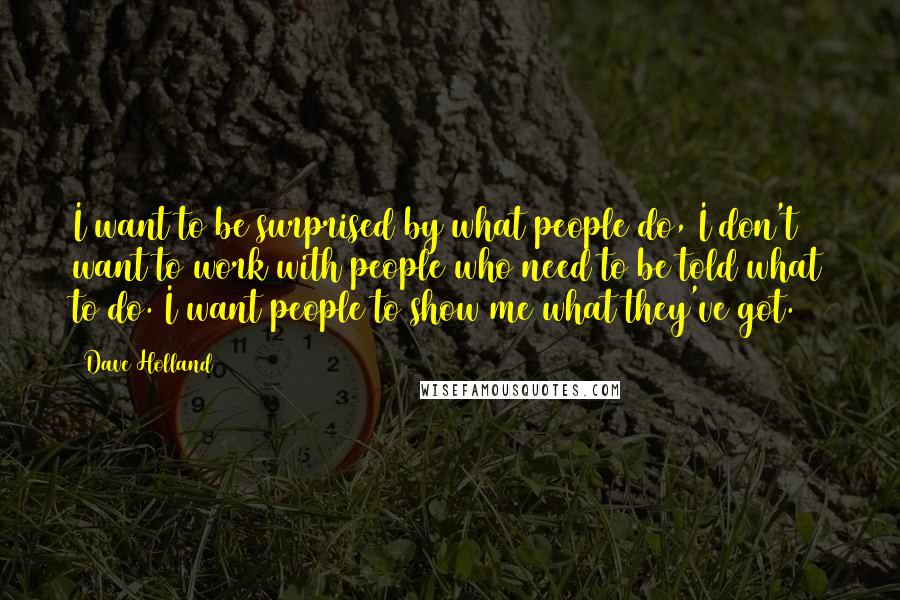 Dave Holland Quotes: I want to be surprised by what people do, I don't want to work with people who need to be told what to do. I want people to show me what they've got.