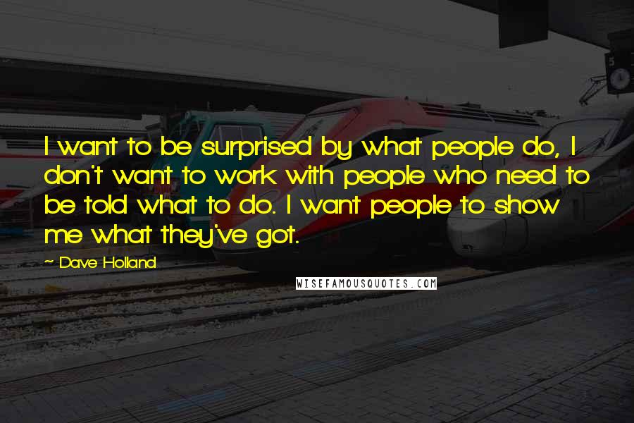 Dave Holland Quotes: I want to be surprised by what people do, I don't want to work with people who need to be told what to do. I want people to show me what they've got.