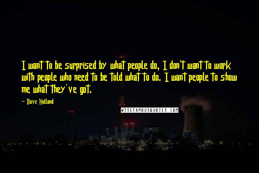 Dave Holland Quotes: I want to be surprised by what people do, I don't want to work with people who need to be told what to do. I want people to show me what they've got.