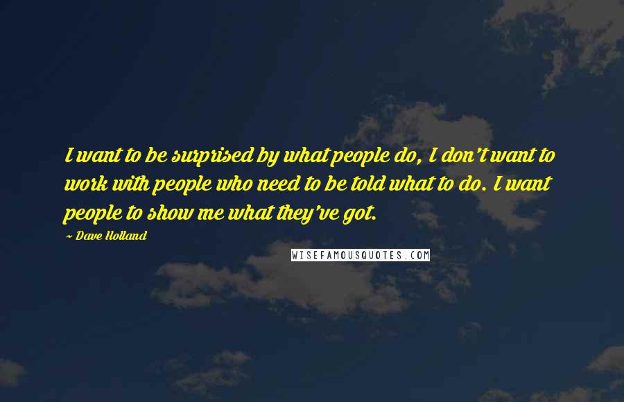 Dave Holland Quotes: I want to be surprised by what people do, I don't want to work with people who need to be told what to do. I want people to show me what they've got.