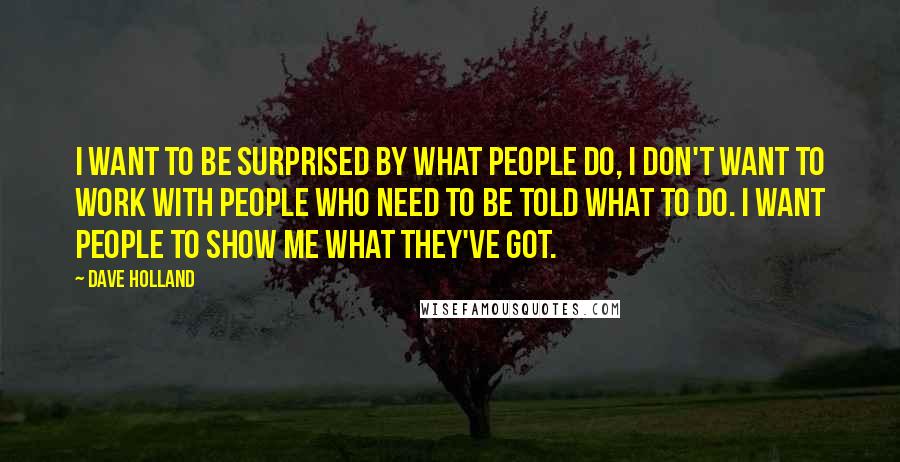 Dave Holland Quotes: I want to be surprised by what people do, I don't want to work with people who need to be told what to do. I want people to show me what they've got.