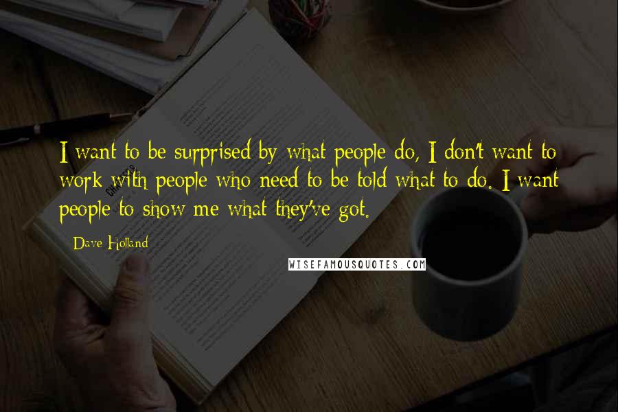 Dave Holland Quotes: I want to be surprised by what people do, I don't want to work with people who need to be told what to do. I want people to show me what they've got.